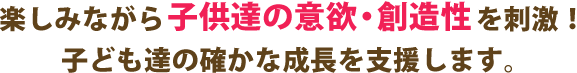 楽しみながら 子供達の意欲・創造性 を刺激！ 子ども達の確かな成長を支援します。