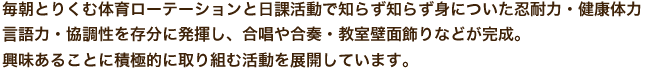 毎朝とりくむ体育ローテーションと日課活動で知らず知らず身についた忍耐力・健康体力 言語力・協調性を存分に発揮し、合唱や合奏・教室壁面飾りなどが完成。 興味あることに積極的に取り組む活動を展開しています。