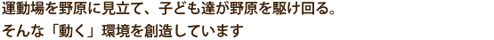  ～運動場を野原に見立て、子ども達が野原を駆け回る。そんな「動く」環境を創造しています～ 