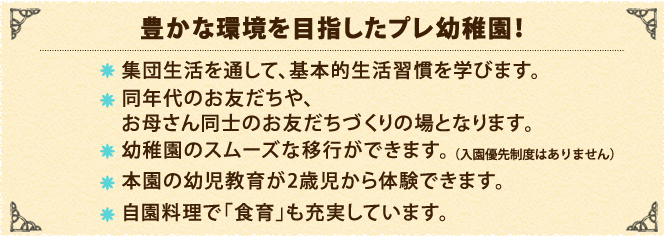 集団生活を通して、基本的生活習慣を学びます。 同年代のお友だちや、お母さん同士のお友だちづくりの場となります。 幼稚園のスムーズな移行ができます。（入園優先制度はありません） 本園の幼児教育が2歳児から体験できます。 自園料理で「食育」も充実しています。