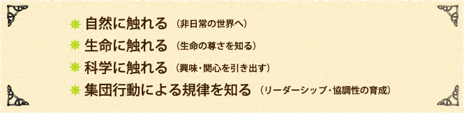 自然に触れる　（非日常の世界へ） 生命に触れる　（生命の尊さを知る） 科学に触れる 　（興味・関心を引き出す） 集団行動による規律を知る　（リーダーシップ・協調性の育成）