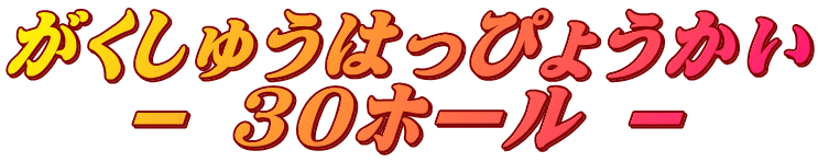 がくしゅうはっぴょうかい － 30ホール －